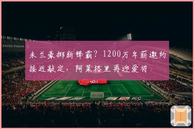 米兰豪掷新锋霸？1200万年薪邀约接近敲定，阿莱格里再迎爱将