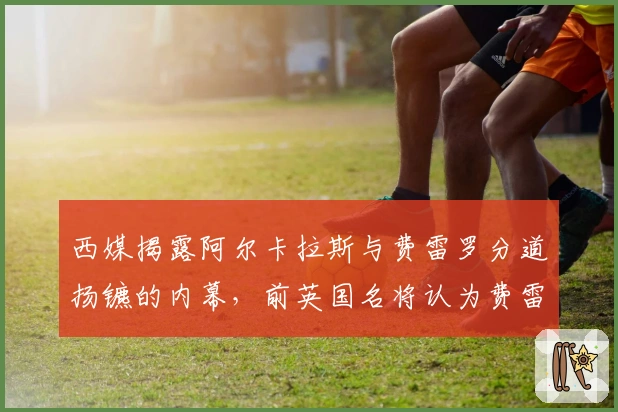 西媒揭露阿尔卡拉斯与费雷罗分道扬镳的内幕，前英国名将认为费雷罗难以取代
