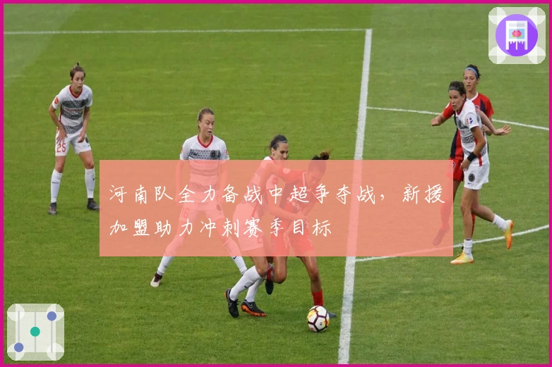 河南队全力备战中超争夺战，新援加盟助力冲刺赛季目标