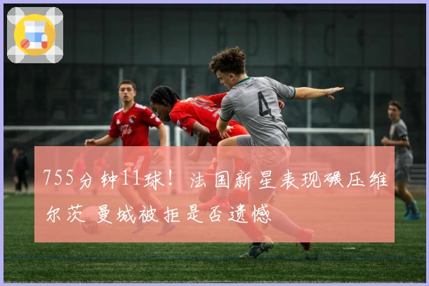 755分钟11球！法国新星表现碾压维尔茨 曼城被拒是否遗憾