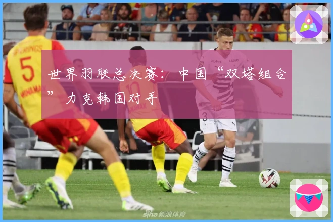 世界羽联总决赛：中国“双塔组合”力克韩国对手