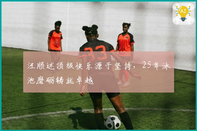 汪顺述顶级快乐源于坚持，25年泳池磨砺铸就卓越