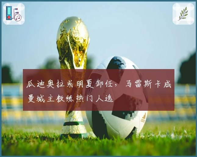 瓜迪奥拉或明夏卸任，马雷斯卡成曼城主教练热门人选