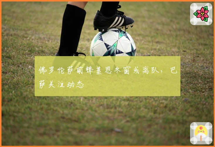 佛罗伦萨前锋基恩冬窗或离队，巴萨关注动态