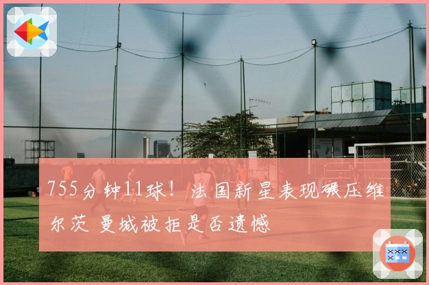 755分钟11球！法国新星表现碾压维尔茨 曼城被拒是否遗憾