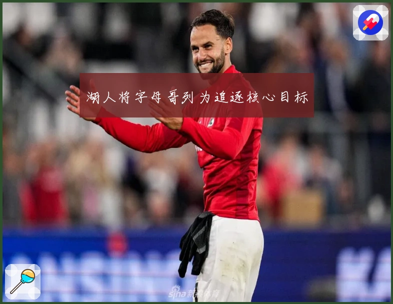 湖人将字母哥列为追逐核心目标