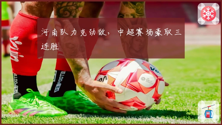 河南队力克劲敌,中超赛场豪取三连胜