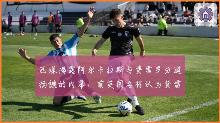 西媒揭露阿尔卡拉斯与费雷罗分道扬镳的内幕，前英国名将认为费雷罗难以取代